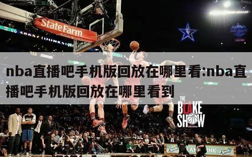 nba直播吧手机版回放在哪里看:nba直播吧手机版回放在哪里看到