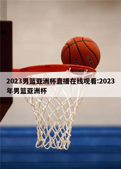 2023男篮亚洲杯直播在线观看:2023年男篮亚洲杯