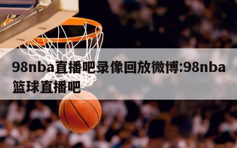 98nba直播吧录像回放微博:98nba篮球直播吧