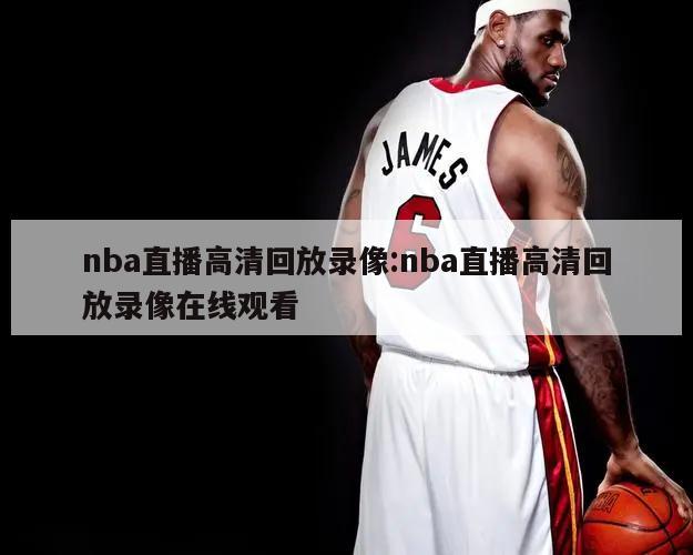 nba直播高清回放录像:nba直播高清回放录像在线观看